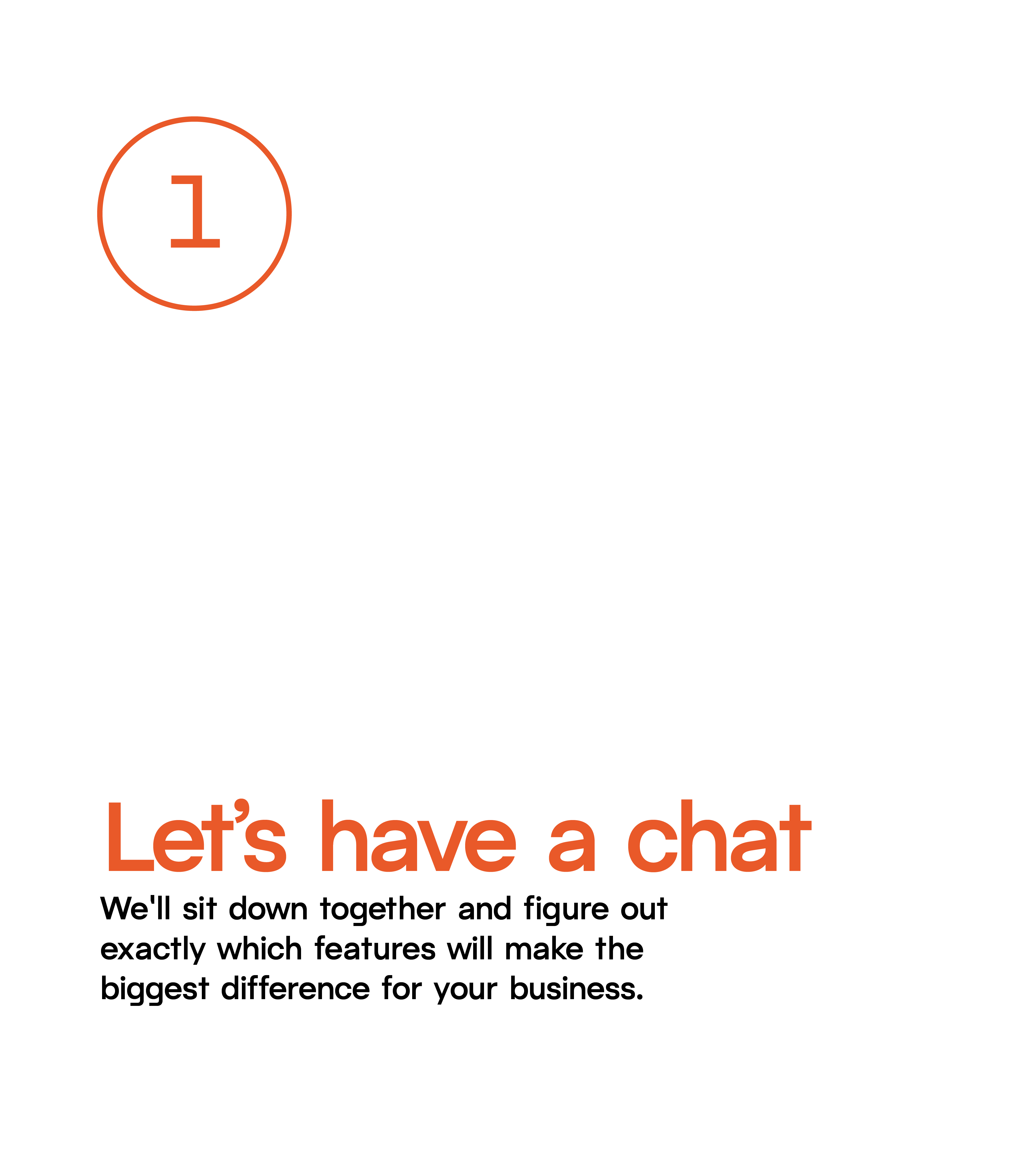 Step 1: Let's have a chat. We'll sit down together and figure out exactly which features will make the biggest difference for your business.